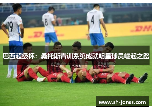 巴西超级杯：桑托斯青训系统成就明星球员崛起之路